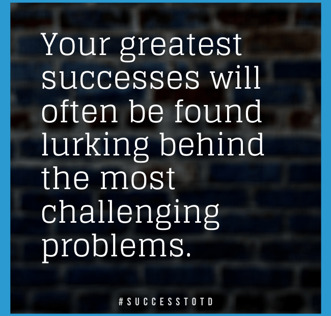 Your greatest successes will often be found lurking behind the most challenging problems.