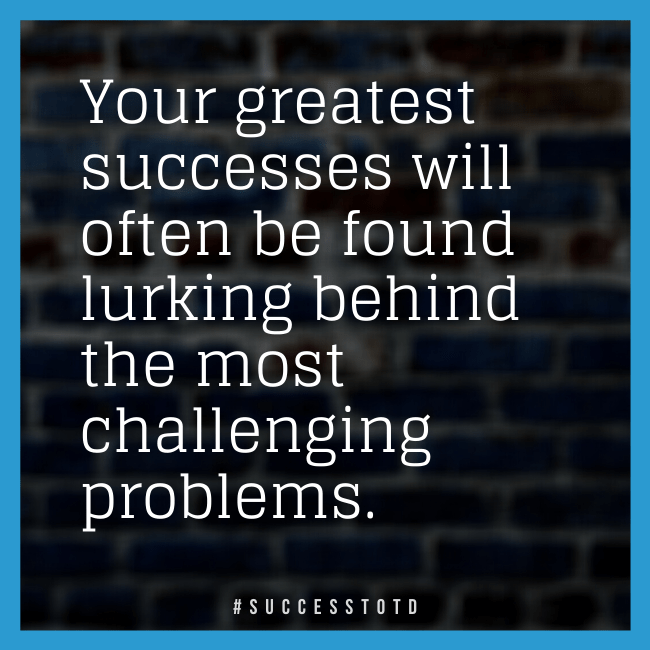 Your greatest successes will often be found lurking behind the most challenging problems.