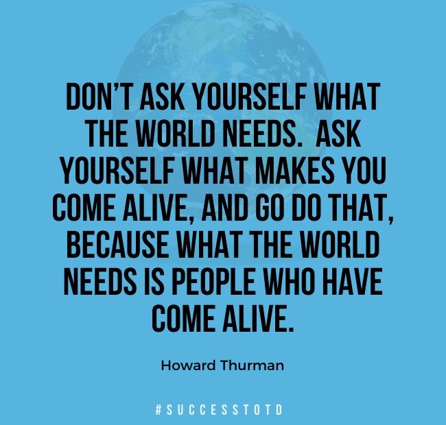 Don’t ask yourself what the world needs. Ask yourself what makes you come alive, and go do that, because what the world needs is people who have come alive. – Howard Thurman
