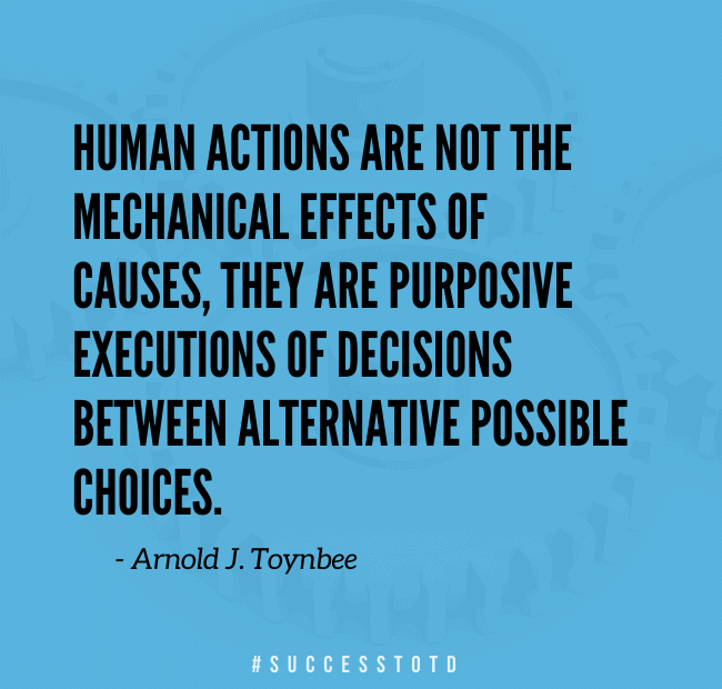 Human actions are not the mechanical effects of causes, they are purposive executions of decisions between alternative possible choices. – Arnold J. Toynbee