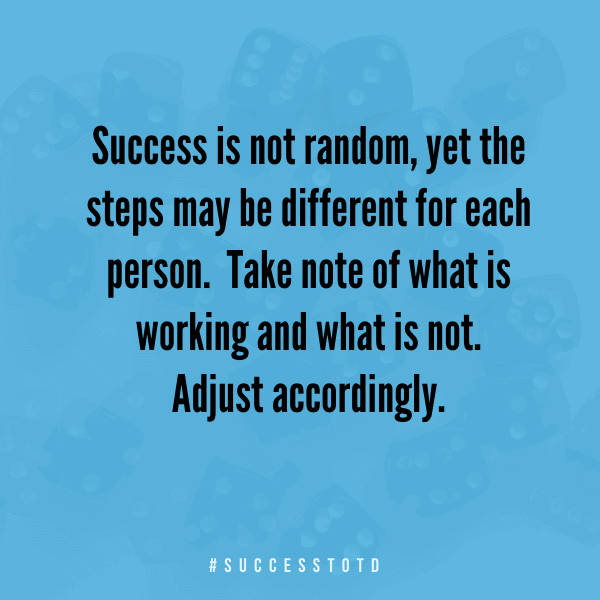 Success is not random, yet the steps may be different for each person.  Take note of what is working and what is not.  Adjust accordingly. - James Rosseau, Sr.
