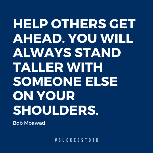 Help others get ahead. You will always stand taller with someone else on your shoulders. - Bob Moawad