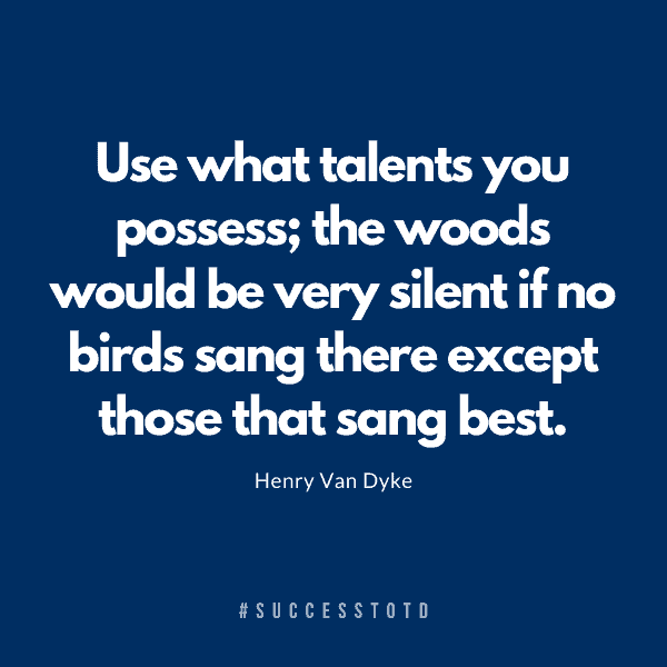 Use what talents you possess; the woods would be very silent if no birds sang there except those that sang best. - Henry Van Dyke.