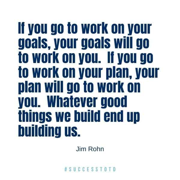 If you go to work on your goals, your goals will go to work on you.  If you go to work on your plan, your plan will go to work on you.  Whatever good things we build end up building us. - Jim Rohn