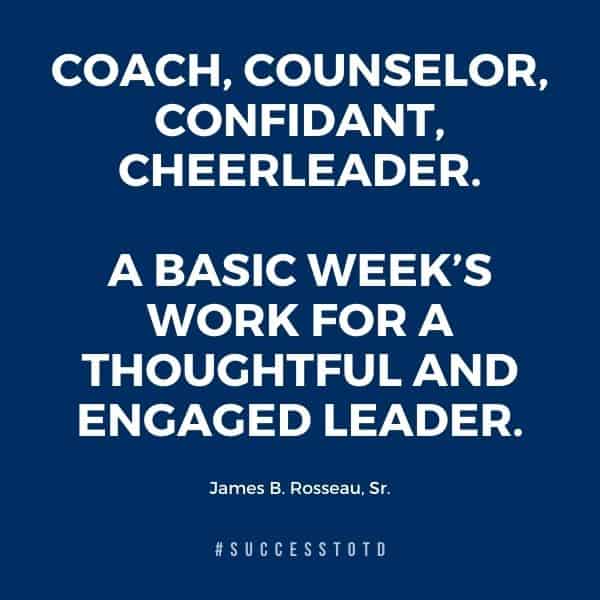Coach, Counselor, Confidant, Cheerleader. A basic week’s work for a thoughtful and engaged leader. – James Rosseau, Sr.