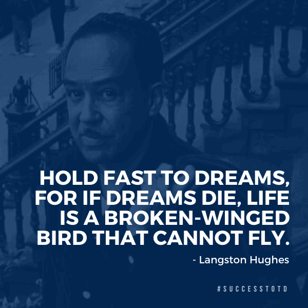 Hold fast to dreams, for if dreams die, life is a broken winged bird that cannot fly. —Langston Hughes