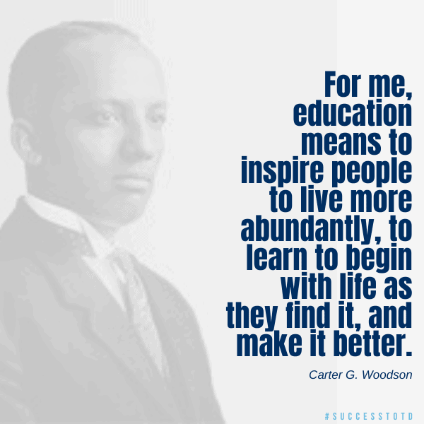 For me, education means to inspire people to live more abundantly, to learn to begin with life as they find it and make it better. - Carter G. Woodson