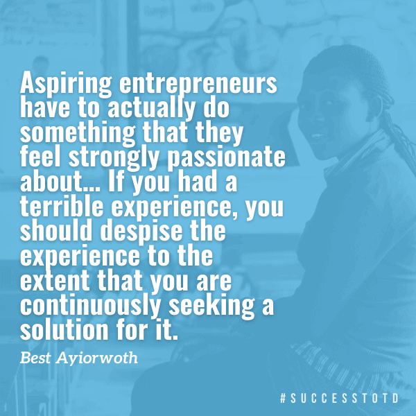 Aspiring entrepreneurs have to actually do something that they feel strongly passionate about, and in most cases, they should seek inspiration from their own experience… If you had a terrible experience, you should despise the experience to the extent that you are continuously seeking a solution for it. — Best Ayiorwoth