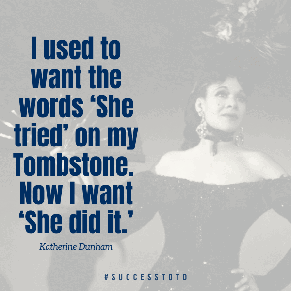 I used to want the words ‘She tried’ on my tombstone. Now I want ‘She did it.’ -Katherine Dunham