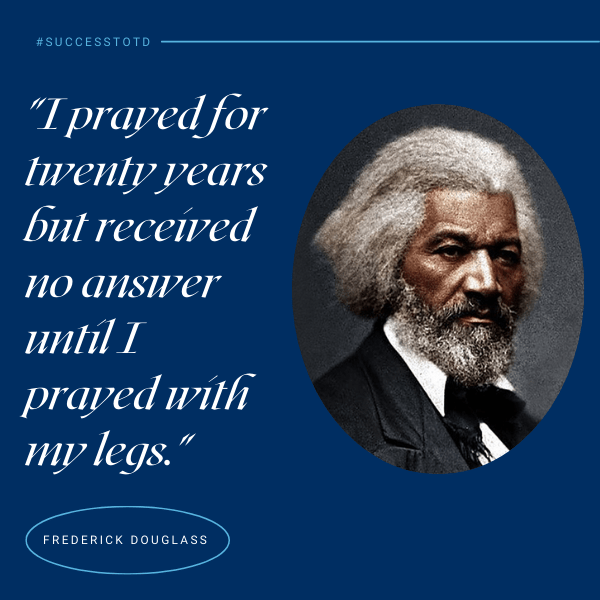 I prayed for twenty years but received no answer until I prayed with my legs. - Frederick Douglass