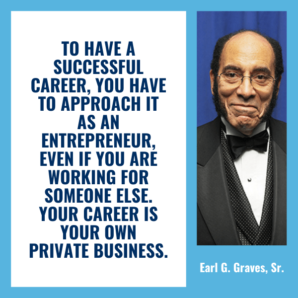 To have a successful career, you have to approach it as an entrepreneur, even if you are working for someone else. Your career is your own private business. You have to market yourself and your abilities and knowledge just as you would a product or service. – Earl G. Graves, Sr.