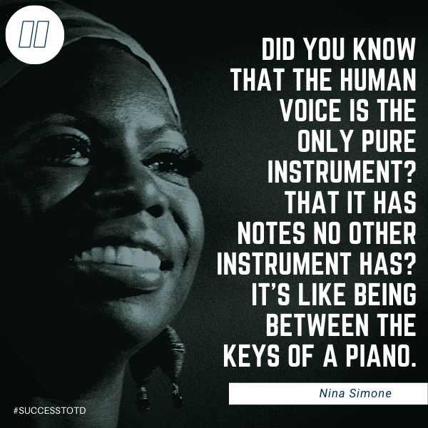 Did you know that the human voice is the only pure instrument? That it has notes no other instrument has? It’s like being between the keys of a piano. - Nina Simone