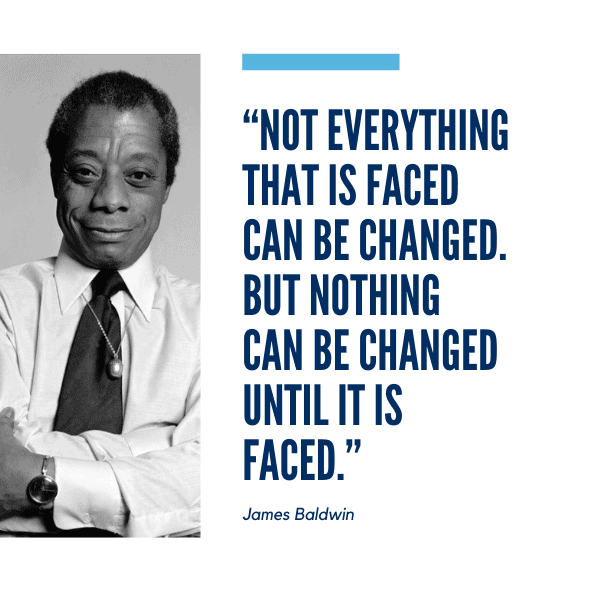Not everything that is faced can be changed. But nothing can be changed until it is faced. - James Baldwin