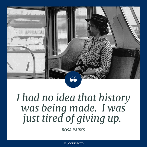 I had no idea that history was being made.  I was just tired of giving up.  Rosa Parks