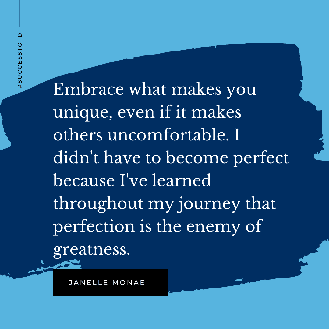 Embrace what makes you unique, even if it makes others uncomfortable. I didn't have to become perfect because I've learned throughout my journey that perfection is the enemy of greatness. – Janelle Monae