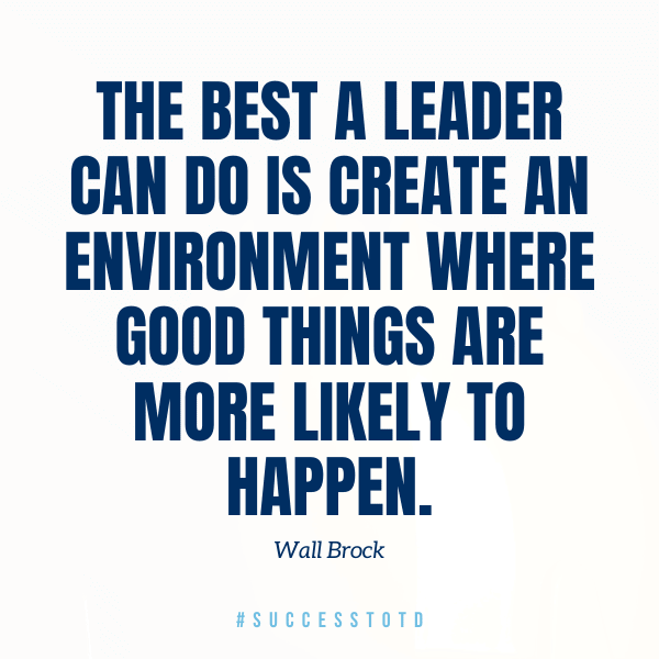 The best a leader can do is create an environment where good things are more likely to happen. – Wall Brock