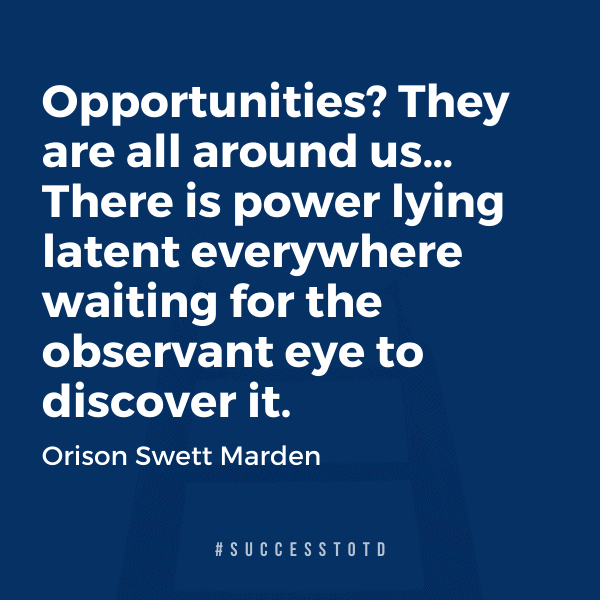 Opportunities? They are all around us… There is power lying latent everywhere waiting for the observant eye to discover it.   –Orison Swett Marden
