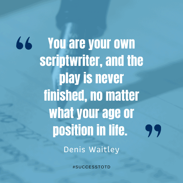 You are your own scriptwriter, and the play is never finished, no matter what your age or position in life.  – Denis Waitley