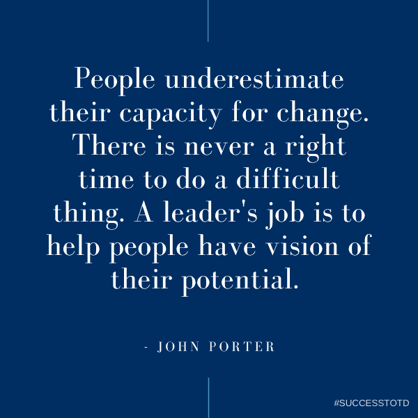 People underestimate their capacity for change. There is never a right time to do a difficult thing. A leader's job is to help people have vision of their potential.  - John Porter