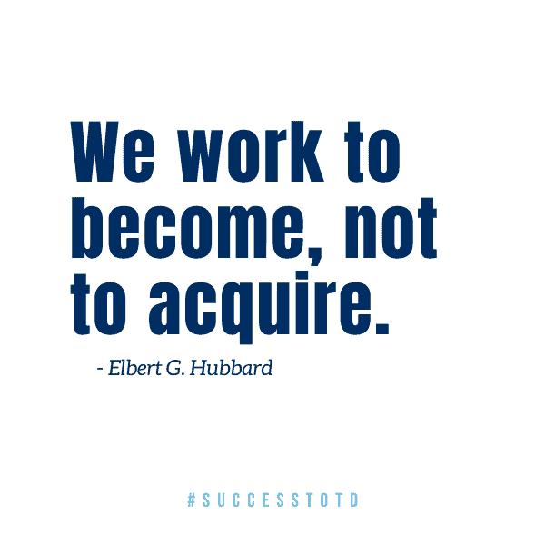 We work to become, not to acquire.  - Elbert G. Hubbard