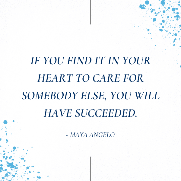 If you find it in your heart to care for somebody else, you will have succeeded. – Maya Angelou