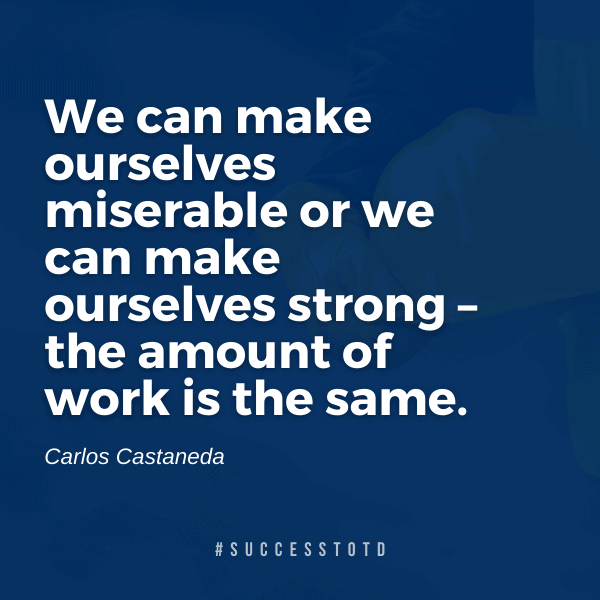 We can make ourselves miserable or we can make ourselves strong – the amount of work is the same. Carlos Castaneda