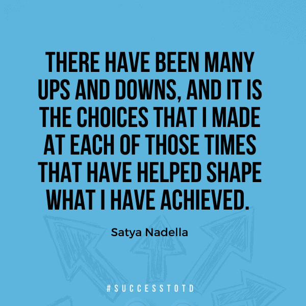 There have been many ups and downs, and it is the choices that I made at each of those times that have helped shape what I have achieved. – Satya Nadella