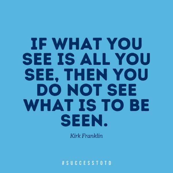If what you see is all you see, then you do not see what is to be seen. – Kirk Franklin