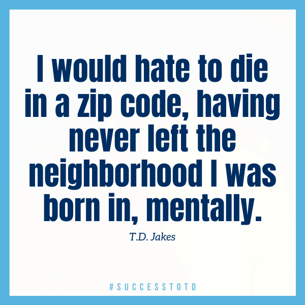 I would hate to die in a zip code, having never left the neighborhood I was born in, mentally. T.D. Jakes