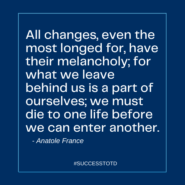 All changes, even the most longed for, have their melancholy; for what we leave behind us is a part of ourselves; we must die to one life before we can enter another. ~Anatole France