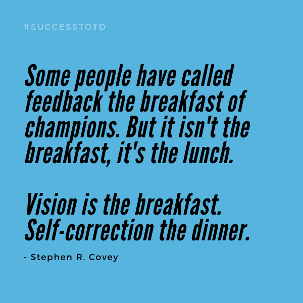 Some people have called feedback the breakfast of champions. But it isn't the breakfast, it's the lunch. Vision is the breakfast. Self-correction the dinner. --Stephen R. Covey