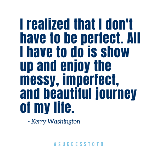 I realized that I don't have to be perfect. All I have to do is show up and enjoy the messy, imperfect, and beautiful journey of my life. – Kerry Washington