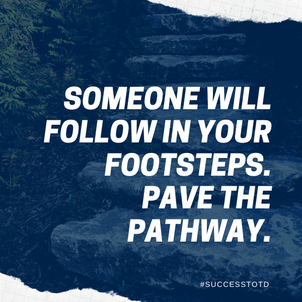 Someone will follow in your footsteps.  Pave the pathway.  – James Rosseau, Sr.