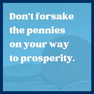 Don’t forsake the pennies on your way to prosperity. – James Rosseau, Sr.