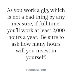 As you work a gig, which is not a bad thing by any measure, if full time, you’ll work at least 2,000 hours a hear.  Be sure to ask how many hours you will invest in yourself.  James Rosseau, Sr.