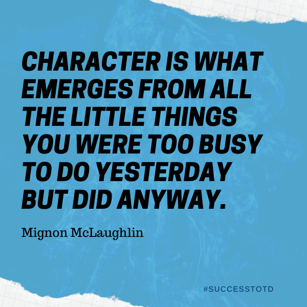 Character is what emerges from all the little things you were too busy to do yesterday but did anyway. - Mignon McLaughlin