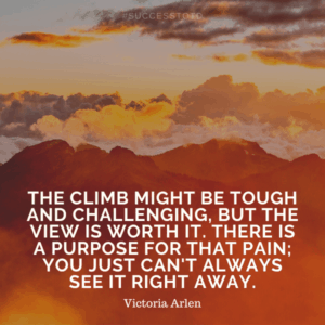 The climb might be tough and challenging, but the view is worth it. There is a purpose for that pain; you just can't always see it right away. – Victoria Arlen