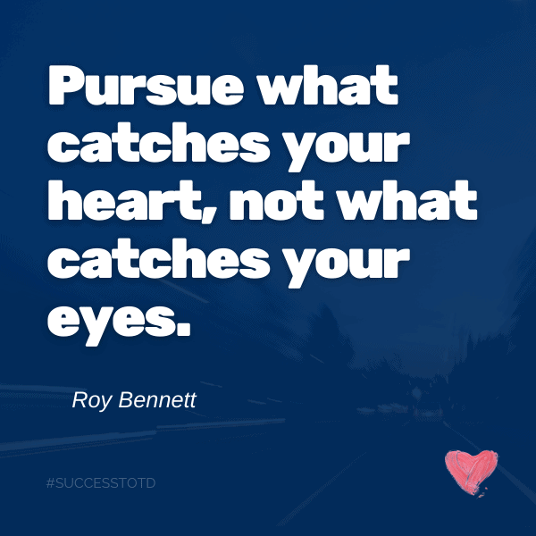 Pursue what catches your heart, not what catches your eyes. ― Roy T. Bennett