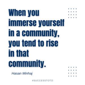 When you immerse yourself in a community, you tend to rise in that community.  - Hasan Minhaj