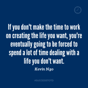 If you don't make the time to work on creating the life you want, you're eventually going to be forced to spend a lot of time dealing with a life you don't want. - Kevin Ngo