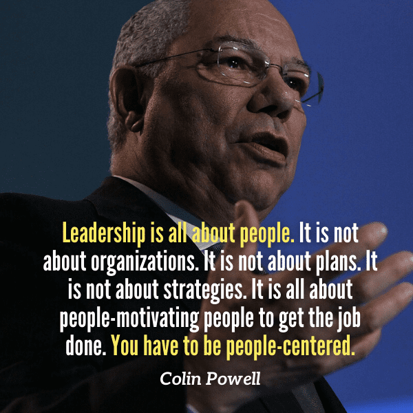Leadership is all about people. It is not about organizations. It is not about plans. It is not about strategies. It is all about people-motivating people to get the job done. You have to be people-centered. - Colin Powell