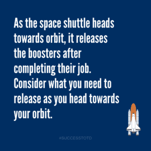 As the space shuttle heads towards orbit, it releases the boosters after completing their job.    Consider what you need to release as you head towards your orbit. - James Rosseau, Sr.