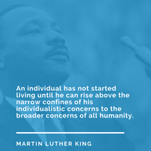 An individual has not started living until he can rise above the narrow confines of his individualistic concerns to the broader concerns of all humanity. – Martin Luther King
