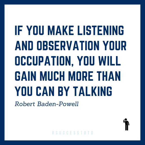 If you make listening and observation your occupation, you will gain much more than you can by talking. --Robert Baden-Powell