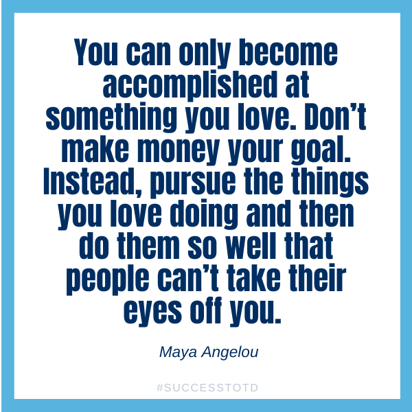 You can only become accomplished at something you love. Don’t make money your goal. Instead, pursue the things you love doing and then do them so well that people can’t take their eyes off you. Maya Angelou