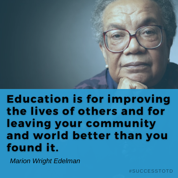 Education is for improving the lives of others and for leaving your community and world better than you found it. - Marian Wright Edelman