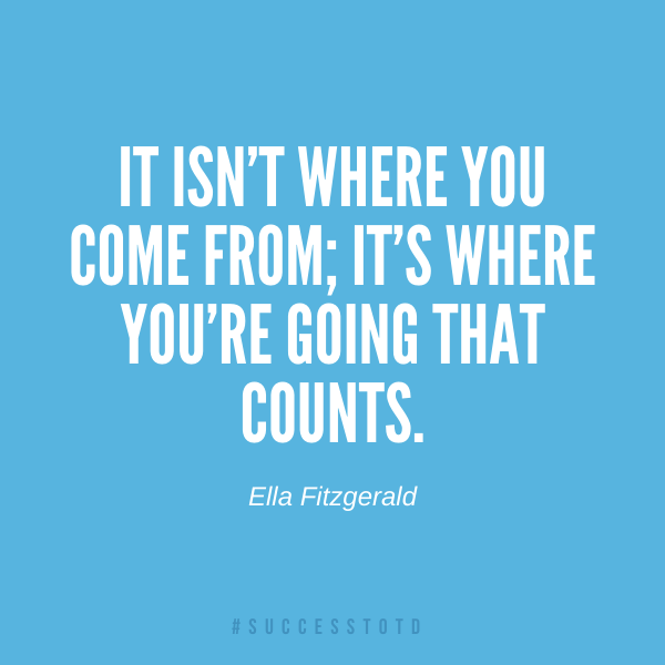 It isn’t where you come from; it’s where you’re going that counts. – Ella Fitzgerald