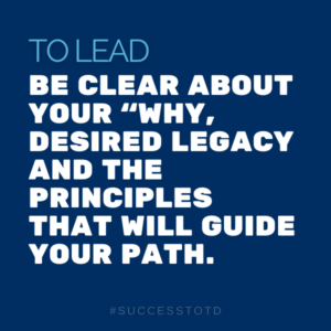 To lead -  be clear about your “why,” desired legacy and the principles that will guide your path.